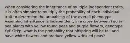 When considering the inheritance of multiple independent traits, it is often simpler to multiply the probability of each individual trait to determine the probability of the overall phenotype. Assuming inheritance is independent, in a cross between two tall pea plants with yellow round peas and purple flowers, genotype YyRrTtPp, what is the probability that offspring will be tall and have white flowers and produce yellow wrinkled peas?