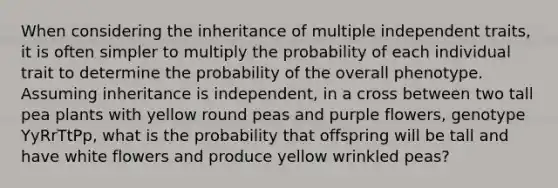 When considering the inheritance of multiple independent traits, it is often simpler to multiply the probability of each individual trait to determine the probability of the overall phenotype. Assuming inheritance is independent, in a cross between two tall pea plants with yellow round peas and purple flowers, genotype YyRrTtPp, what is the probability that offspring will be tall and have white flowers and produce yellow wrinkled peas?