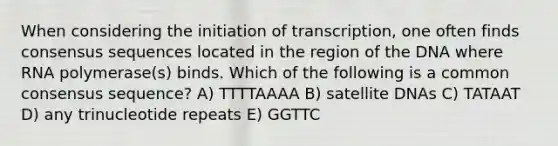 When considering the initiation of transcription, one often finds consensus sequences located in the region of the DNA where RNA polymerase(s) binds. Which of the following is a common consensus sequence? A) TTTTAAAA B) satellite DNAs C) TATAAT D) any trinucleotide repeats E) GGTTC