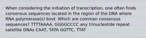 When considering the initiation of transcription, one often finds consensus sequences located in the region of the DNA where RNA polymerase(s) bind. Which are common consensus sequences? TTTTAAAA, GGGGCCCC any trinucleotide repeat satellite DNAs CAAT, TATA GGTTC, TTAT