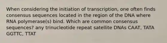 When considering the initiation of transcription, one often finds consensus sequences located in the region of the DNA where RNA polymerase(s) bind. Which are common consensus sequences? any trinucleotide repeat satellite DNAs CAAT, TATA GGTTC, TTAT