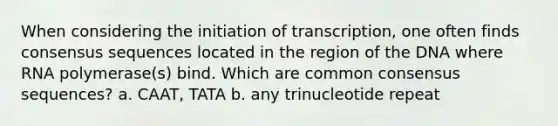 When considering the initiation of transcription, one often finds consensus sequences located in the region of the DNA where RNA polymerase(s) bind. Which are common consensus sequences? a. CAAT, TATA b. any trinucleotide repeat