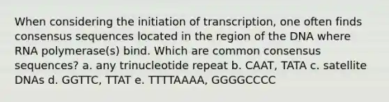 When considering the initiation of transcription, one often finds consensus sequences located in the region of the DNA where RNA polymerase(s) bind. Which are common consensus sequences? a. any trinucleotide repeat b. CAAT, TATA c. satellite DNAs d. GGTTC, TTAT e. TTTTAAAA, GGGGCCCC