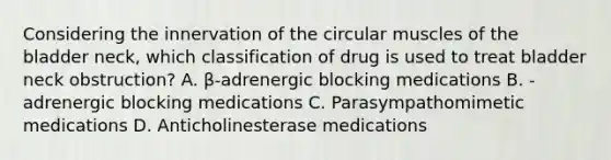 Considering the innervation of the circular muscles of the bladder neck, which classification of drug is used to treat bladder neck obstruction? A. β-adrenergic blocking medications B. -adrenergic blocking medications C. Parasympathomimetic medications D. Anticholinesterase medications