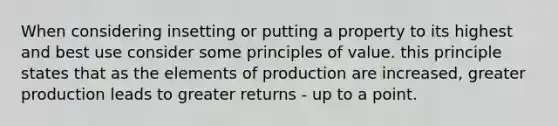 When considering insetting or putting a property to its highest and best use consider some principles of value. this principle states that as the elements of production are increased, greater production leads to greater returns - up to a point.