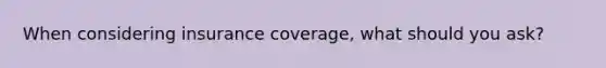 When considering insurance coverage, what should you ask?