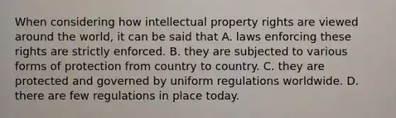 When considering how <a href='https://www.questionai.com/knowledge/kNDpo9Jp51-intellectual-property' class='anchor-knowledge'>intellectual property</a> rights are viewed around the world, it can be said that A. laws enforcing these rights are strictly enforced. B. they are subjected to various forms of protection from country to country. C. they are protected and governed by uniform regulations worldwide. D. there are few regulations in place today.