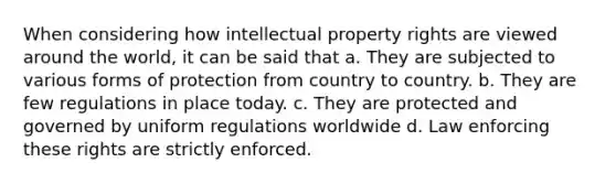 When considering how intellectual property rights are viewed around the world, it can be said that a. They are subjected to various forms of protection from country to country. b. They are few regulations in place today. c. They are protected and governed by uniform regulations worldwide d. Law enforcing these rights are strictly enforced.