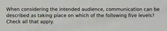 When considering the intended audience, communication can be described as taking place on which of the following five levels? Check all that apply.