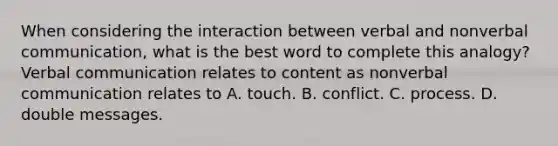 When considering the interaction between verbal and nonverbal communication, what is the best word to complete this analogy? Verbal communication relates to content as nonverbal communication relates to A. touch. B. conflict. C. process. D. double messages.