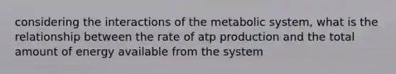 considering the interactions of the metabolic system, what is the relationship between the rate of atp production and the total amount of energy available from the system