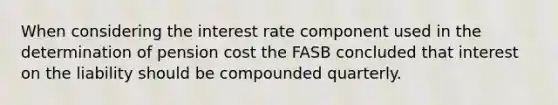 When considering the interest rate component used in the determination of pension cost the FASB concluded that interest on the liability should be compounded quarterly.