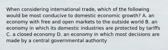 When considering international​ trade, which of the following would be most conducive to domestic economic​ growth? A. an economy with free and open markets to the outside world B. an economy in which its domestic industries are protected by tariffs C. a closed economy D. an economy in which most decisions are made by a central governmental authority