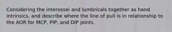 Considering the interossei and lumbricals together as hand intrinsics, and describe where the line of pull is in relationship to the AOR for MCP, PIP, and DIP joints.