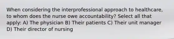 When considering the interprofessional approach to healthcare, to whom does the nurse owe accountability? Select all that apply: A) The physician B) Their patients C) Their unit manager D) Their director of nursing