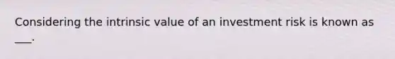 Considering the intrinsic value of an investment risk is known as ___.