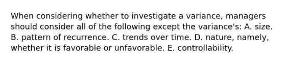 When considering whether to investigate a variance, managers should consider all of the following except the variance's: A. size. B. pattern of recurrence. C. trends over time. D. nature, namely, whether it is favorable or unfavorable. E. controllability.