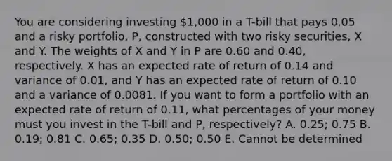 You are considering investing 1,000 in a T-bill that pays 0.05 and a risky portfolio, P, constructed with two risky securities, X and Y. The weights of X and Y in P are 0.60 and 0.40, respectively. X has an expected rate of return of 0.14 and variance of 0.01, and Y has an expected rate of return of 0.10 and a variance of 0.0081. If you want to form a portfolio with an expected rate of return of 0.11, what percentages of your money must you invest in the T-bill and P, respectively? A. 0.25; 0.75 B. 0.19; 0.81 C. 0.65; 0.35 D. 0.50; 0.50 E. Cannot be determined