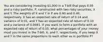 You are considering investing 1,000 in a T-bill that pays 0.05 and a risky portfolio, P, constructed with two risky securities, X and Y. The weights of X and Y in P are 0.60 and 0.40, respectively. X has an expected rate of return of 0.14 and variance of 0.01, and Y has an expected rate of return of 0.10 and a variance of 0.0081. If you want to form a portfolio with an expected rate of return of 0.10, what percentages of your money must you invest in the T-bill, X, and Y, respectively, if you keep X and Y in the same proportions to each other as in portfolio P?