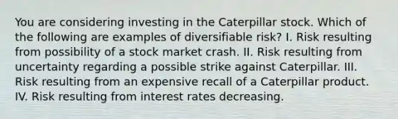 You are considering investing in the Caterpillar stock. Which of the following are examples of diversifiable risk? I. Risk resulting from possibility of a stock market crash. II. Risk resulting from uncertainty regarding a possible strike against Caterpillar. III. Risk resulting from an expensive recall of a Caterpillar product. IV. Risk resulting from interest rates decreasing.