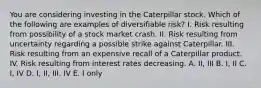 You are considering investing in the Caterpillar stock. Which of the following are examples of diversifiable risk? I. Risk resulting from possibility of a stock market crash. II. Risk resulting from uncertainty regarding a possible strike against Caterpillar. III. Risk resulting from an expensive recall of a Caterpillar product. IV. Risk resulting from interest rates decreasing. A. II, III B. I, II C. I, IV D. I, II, III, IV E. I only