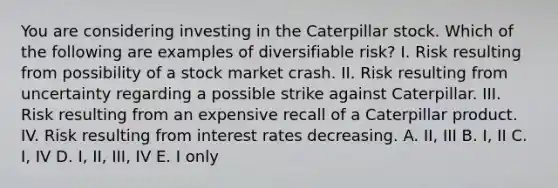 You are considering investing in the Caterpillar stock. Which of the following are examples of diversifiable risk? I. Risk resulting from possibility of a stock market crash. II. Risk resulting from uncertainty regarding a possible strike against Caterpillar. III. Risk resulting from an expensive recall of a Caterpillar product. IV. Risk resulting from interest rates decreasing. A. II, III B. I, II C. I, IV D. I, II, III, IV E. I only