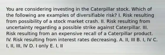 You are considering investing in the Caterpillar stock. Which of the following are examples of diversifiable risk? I. Risk resulting from possibility of a stock market crash. II. Risk resulting from uncertainty regarding a possible strike against Caterpillar. III. Risk resulting from an expensive recall of a Caterpillar product. IV. Risk resulting from interest rates decreasing. A. II, III B. I, IV C. I, II, III, IV D. I only E. I, II