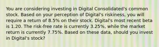 You are considering investing in Digital Consolidated's common stock. Based on your perception of Digital's riskiness, you will require a return of 8.5% on their stock. Digital's most recent beta is 1.20. The risk-free rate is currently 3.25%, while the market return is currently 7.75%. Based on these data, should you invest in Digital's stock?