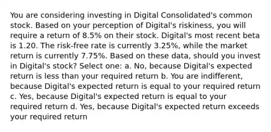 You are considering investing in Digital Consolidated's common stock. Based on your perception of Digital's riskiness, you will require a return of 8.5% on their stock. Digital's most recent beta is 1.20. The risk-free rate is currently 3.25%, while the market return is currently 7.75%. Based on these data, should you invest in Digital's stock? Select one: a. No, because Digital's expected return is less than your required return b. You are indifferent, because Digital's expected return is equal to your required return c. Yes, because Digital's expected return is equal to your required return d. Yes, because Digital's expected return exceeds your required return