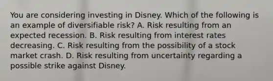 You are considering investing in Disney. Which of the following is an example of diversifiable​ risk? A. Risk resulting from an expected recession. B. Risk resulting from interest rates decreasing. C. Risk resulting from the possibility of a stock market crash. D. Risk resulting from uncertainty regarding a possible strike against Disney.