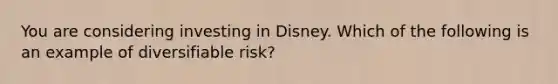 You are considering investing in Disney. Which of the following is an example of diversifiable risk?