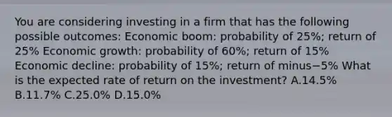 You are considering investing in a firm that has the following possible​ outcomes: Economic​ boom: probability of​ 25%; return of​ 25% Economic​ growth: probability of​ 60%; return of​ 15% Economic​ decline: probability of​ 15%; return of minus−​5% What is the expected rate of return on the​ investment? A.14.5% B.11.7% C.25.0% D.15.0%