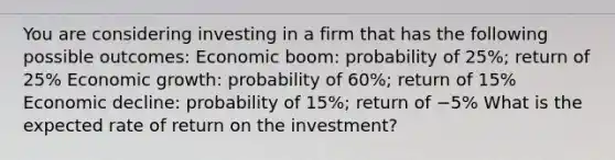 You are considering investing in a firm that has the following possible​ outcomes: Economic​ boom: probability of​ 25%; return of​ 25% Economic​ growth: probability of​ 60%; return of​ 15% Economic​ decline: probability of​ 15%; return of −​5% What is the expected rate of return on the​ investment?