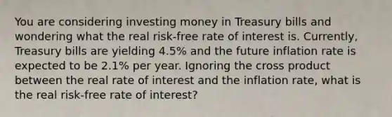 You are considering investing money in Treasury bills and wondering what the real risk-free rate of interest is. Currently, Treasury bills are yielding 4.5% and the future inflation rate is expected to be 2.1% per year. Ignoring the cross product between the real rate of interest and the inflation rate, what is the real risk-free rate of interest?