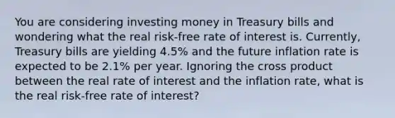 You are considering investing money in Treasury bills and wondering what the real​ risk-free rate of interest is.​ Currently, Treasury bills are yielding 4.5% and the future inflation rate is expected to be 2.1% per year. Ignoring the cross product between the real rate of interest and the inflation​ rate, what is the real​ risk-free rate of​ interest?