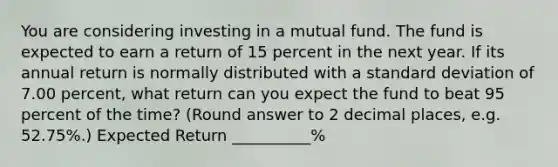 You are considering investing in a mutual fund. The fund is expected to earn a return of 15 percent in the next year. If its annual return is normally distributed with a <a href='https://www.questionai.com/knowledge/kqGUr1Cldy-standard-deviation' class='anchor-knowledge'>standard deviation</a> of 7.00 percent, what return can you expect the fund to beat 95 percent of the time? (Round answer to 2 decimal places, e.g. 52.75%.) Expected Return __________%