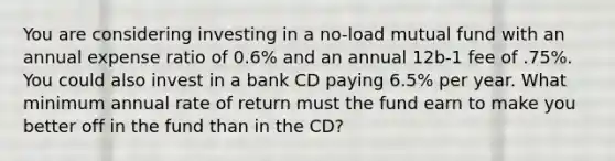 You are considering investing in a no-load mutual fund with an annual expense ratio of 0.6% and an annual 12b-1 fee of .75%. You could also invest in a bank CD paying 6.5% per year. What minimum annual rate of return must the fund earn to make you better off in the fund than in the CD?