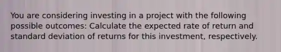 You are considering investing in a project with the following possible outcomes: Calculate the expected rate of return and standard deviation of returns for this investment, respectively.