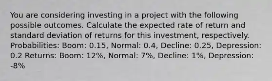 You are considering investing in a project with the following possible outcomes. Calculate the expected rate of return and standard deviation of returns for this investment, respectively. Probabilities: Boom: 0.15, Normal: 0.4, Decline: 0.25, Depression: 0.2 Returns: Boom: 12%, Normal: 7%, Decline: 1%, Depression: -8%