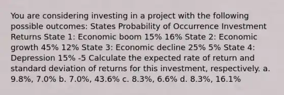 You are considering investing in a project with the following possible outcomes: States Probability of Occurrence Investment Returns State 1: Economic boom 15% 16% State 2: Economic growth 45% 12% State 3: Economic decline 25% 5% State 4: Depression 15% -5 Calculate the expected rate of return and standard deviation of returns for this investment, respectively. a. 9.8%, 7.0% b. 7.0%, 43.6% c. 8.3%, 6.6% d. 8.3%, 16.1%