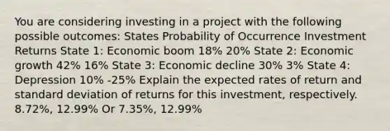 You are considering investing in a project with the following possible outcomes: States Probability of Occurrence Investment Returns State 1: Economic boom 18% 20% State 2: Economic growth 42% 16% State 3: Economic decline 30% 3% State 4: Depression 10% -25% Explain the expected rates of return and standard deviation of returns for this investment, respectively. 8.72%, 12.99% Or 7.35%, 12.99%