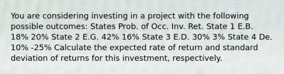 You are considering investing in a project with the following possible outcomes: States Prob. of Occ. Inv. Ret. State 1 E.B. 18% 20% State 2 E.G. 42% 16% State 3 E.D. 30% 3% State 4 De. 10% -25% Calculate the expected rate of return and standard deviation of returns for this investment, respectively.