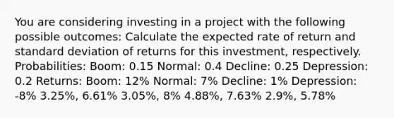 You are considering investing in a project with the following possible outcomes: Calculate the expected rate of return and standard deviation of returns for this investment, respectively. Probabilities: Boom: 0.15 Normal: 0.4 Decline: 0.25 Depression: 0.2 Returns: Boom: 12% Normal: 7% Decline: 1% Depression: -8% 3.25%, 6.61% 3.05%, 8% 4.88%, 7.63% 2.9%, 5.78%