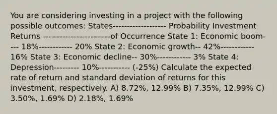 You are considering investing in a project with the following possible outcomes: States------------------- Probability Investment Returns ------------------------of Occurrence State 1: Economic boom---- 18%------------ 20% State 2: Economic growth-- 42%------------ 16% State 3: Economic decline-- 30%------------ 3% State 4: Depression--------- 10%----------- (-25%) Calculate the expected rate of return and <a href='https://www.questionai.com/knowledge/kqGUr1Cldy-standard-deviation' class='anchor-knowledge'>standard deviation</a> of returns for this investment, respectively. A) 8.72%, 12.99% B) 7.35%, 12.99% C) 3.50%, 1.69% D) 2.18%, 1.69%