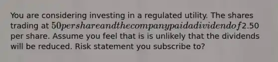 You are considering investing in a regulated utility. The shares trading at 50 per share and the company paid a dividend of2.50 per share. Assume you feel that is is unlikely that the dividends will be reduced. Risk statement you subscribe to?