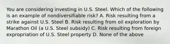 You are considering investing in U.S. Steel. Which of the following is an example of nondiversifiable​ risk? A. Risk resulting from a strike against U.S. Steel B. Risk resulting from oil exploration by Marathon Oil​ (a U.S. Steel​ subsidy) C. Risk resulting from foreign expropriation of U.S. Steel property D. None of the above