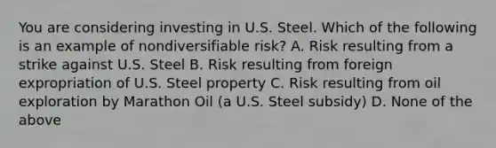 You are considering investing in U.S. Steel. Which of the following is an example of nondiversifiable​ risk? A. Risk resulting from a strike against U.S. Steel B. Risk resulting from foreign expropriation of U.S. Steel property C. Risk resulting from oil exploration by Marathon Oil​ (a U.S. Steel​ subsidy) D. None of the above