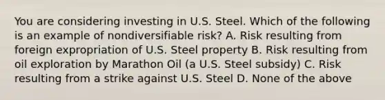 You are considering investing in U.S. Steel. Which of the following is an example of nondiversifiable​ risk? A. Risk resulting from foreign expropriation of U.S. Steel property B. Risk resulting from oil exploration by Marathon Oil​ (a U.S. Steel​ subsidy) C. Risk resulting from a strike against U.S. Steel D. None of the above