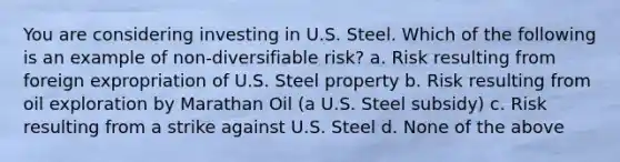 You are considering investing in U.S. Steel. Which of the following is an example of non-diversifiable risk? a. Risk resulting from foreign expropriation of U.S. Steel property b. Risk resulting from oil exploration by Marathan Oil (a U.S. Steel subsidy) c. Risk resulting from a strike against U.S. Steel d. None of the above