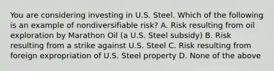 You are considering investing in U.S. Steel. Which of the following is an example of nondiversifiable​ risk? A. Risk resulting from oil exploration by Marathon Oil​ (a U.S. Steel​ subsidy) B. Risk resulting from a strike against U.S. Steel C. Risk resulting from foreign expropriation of U.S. Steel property D. None of the above